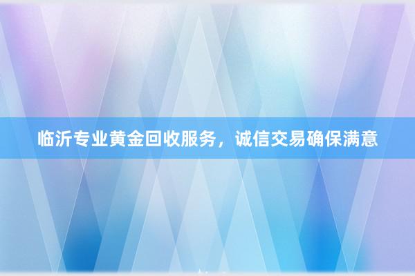 临沂专业黄金回收服务，诚信交易确保满意