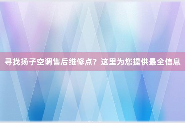 寻找扬子空调售后维修点？这里为您提供最全信息