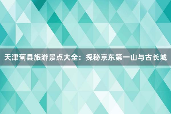 天津蓟县旅游景点大全：探秘京东第一山与古长城